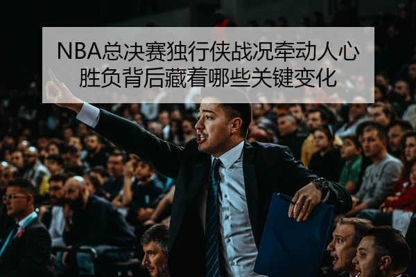NBA总决赛独行侠战况牵动人心 胜负背后藏着哪些关键变化